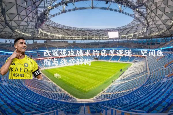 欧冠进攻战术的底层逻辑:空间压缩与动态解构