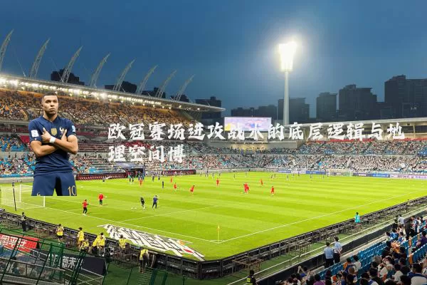 欧冠赛场进攻战术的底层逻辑与地理空间博弈
