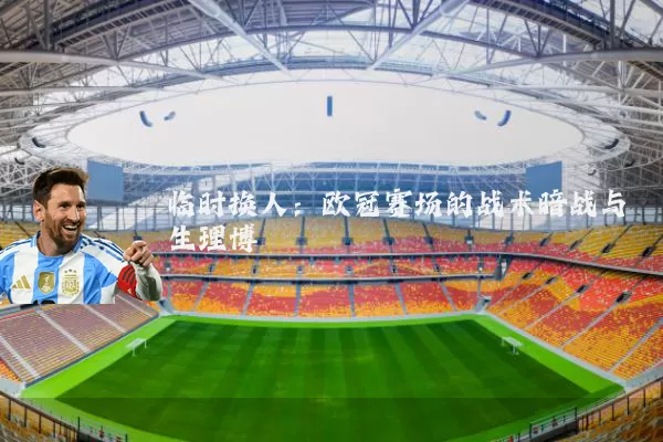 临时换人：欧冠赛场的战术暗战与生理博弈